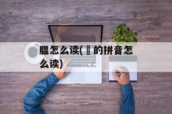 腽怎么读(馌的拼音怎么读)-第1张图片-