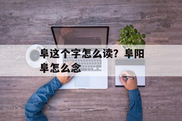 阜这个字怎么读？阜阳阜怎么念-第1张图片-