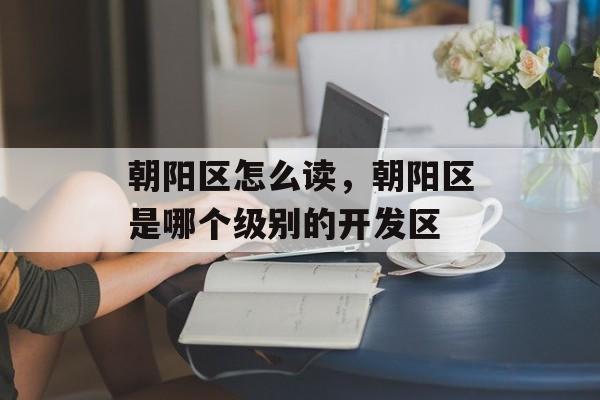 朝阳区怎么读，朝阳区是哪个级别的开发区-第1张图片-
