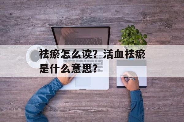 祛瘀怎么读？活血祛瘀是什么意思？-第1张图片-