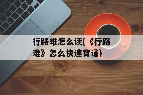 行路难怎么读(《行路难》怎么快速背诵)-第1张图片-