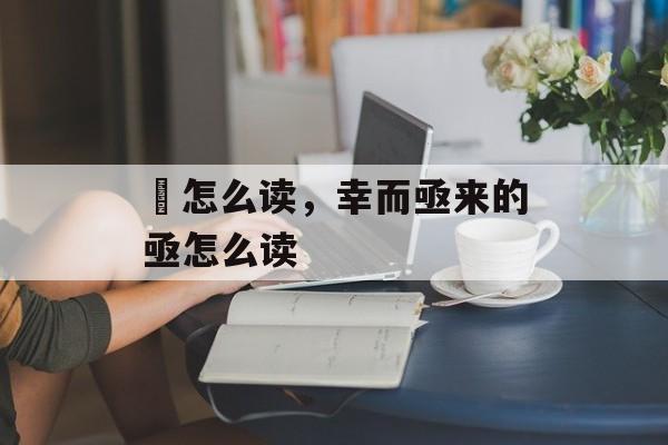 葢怎么读，幸而亟来的亟怎么读-第1张图片-