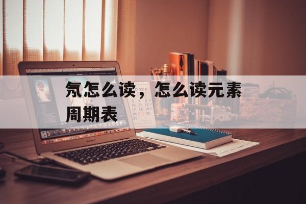 氖怎么读，怎么读元素周期表-第1张图片-