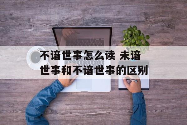 不谙世事怎么读 未谙世事和不谙世事的区别-第1张图片-