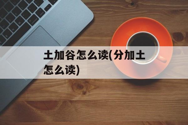 土加谷怎么读(分加土怎么读)-第1张图片-
