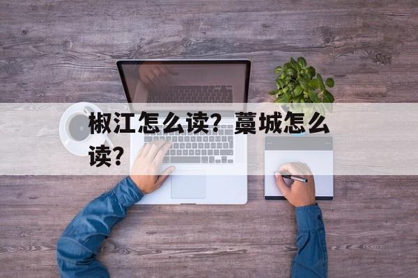 椒江怎么读？藁城怎么读？-第1张图片-