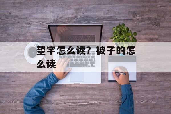 望字怎么读？被子的怎么读-第1张图片-