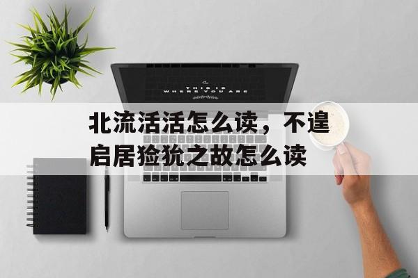北流活活怎么读，不遑启居猃狁之故怎么读-第1张图片-