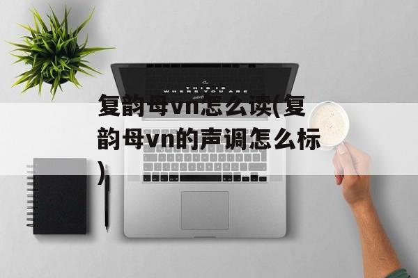 复韵母vn怎么读(复韵母vn的声调怎么标)-第1张图片-