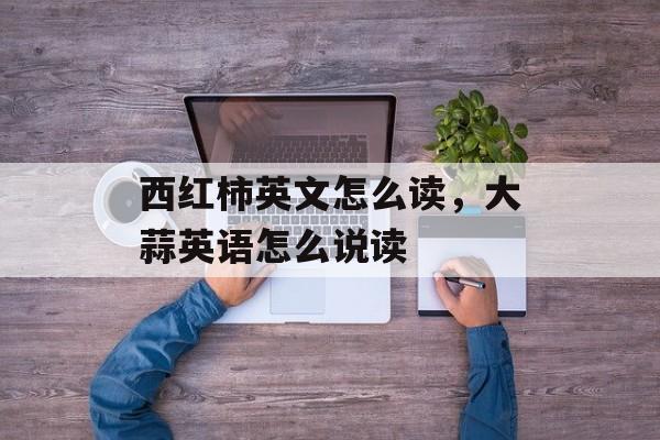 西红柿英文怎么读，大蒜英语怎么说读-第1张图片-