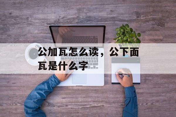 公加瓦怎么读，公下面瓦是什么字-第1张图片-