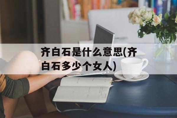 齐白石是什么意思(齐白石多少个女人)-第1张图片-