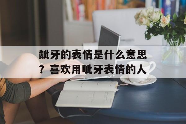 龇牙的表情是什么意思？喜欢用呲牙表情的人-第1张图片-