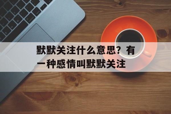 默默关注什么意思？有一种感情叫默默关注-第1张图片-