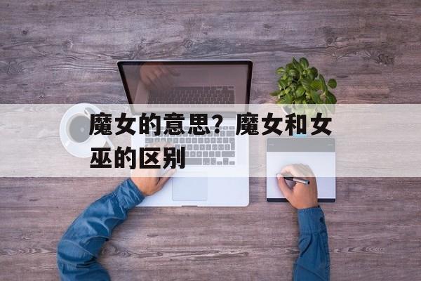 魔女的意思？魔女和女巫的区别-第1张图片-