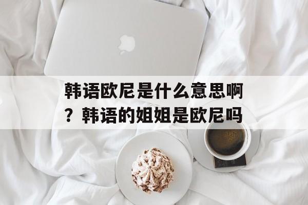 韩语欧尼是什么意思啊？韩语的姐姐是欧尼吗-第1张图片-