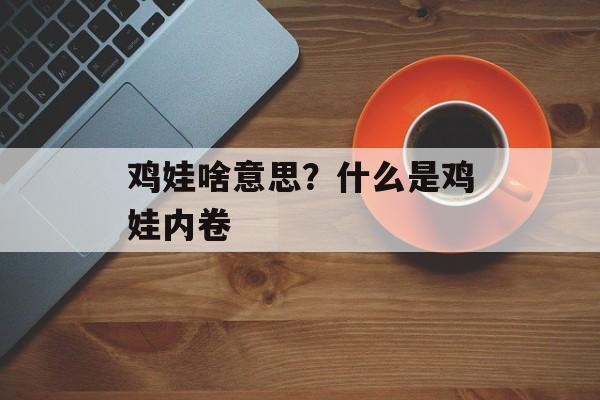 鸡娃啥意思？什么是鸡娃内卷-第1张图片-