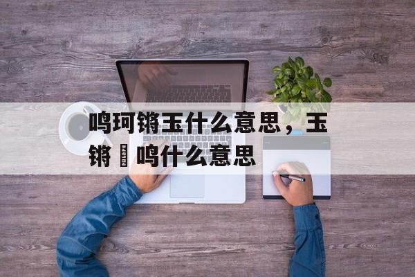 鸣珂锵玉什么意思，玉锵璆鸣什么意思-第1张图片-