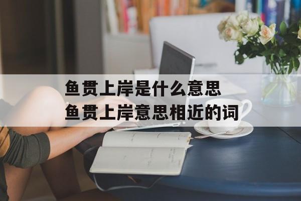 鱼贯上岸是什么意思 鱼贯上岸意思相近的词-第1张图片-