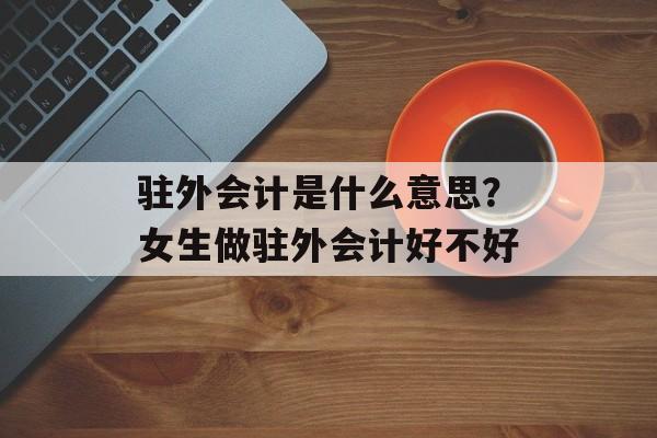 驻外会计是什么意思？女生做驻外会计好不好-第1张图片-