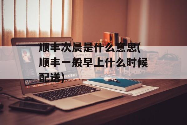 顺丰次晨是什么意思(顺丰一般早上什么时候配送)-第1张图片-