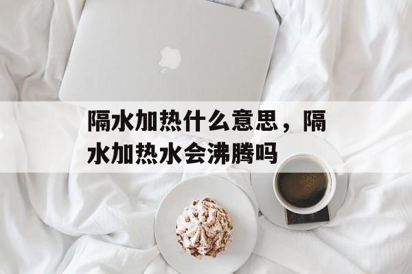 隔水加热什么意思，隔水加热水会沸腾吗-第1张图片-