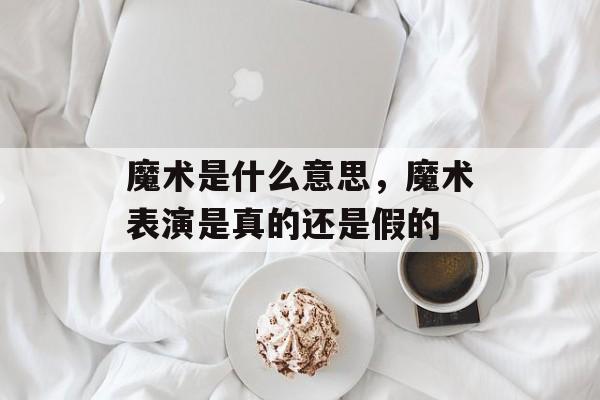 魔术是什么意思，魔术表演是真的还是假的-第1张图片-