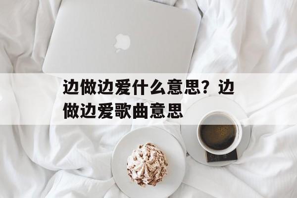 边做边爱什么意思？边做边爱歌曲意思-第1张图片-