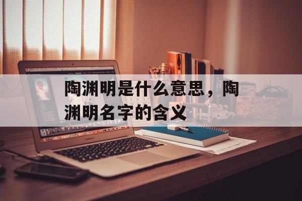 陶渊明是什么意思，陶渊明名字的含义-第1张图片-