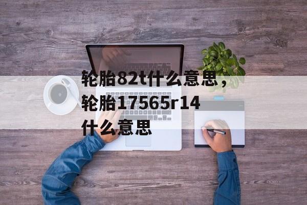 轮胎82t什么意思，轮胎17565r14什么意思-第1张图片-