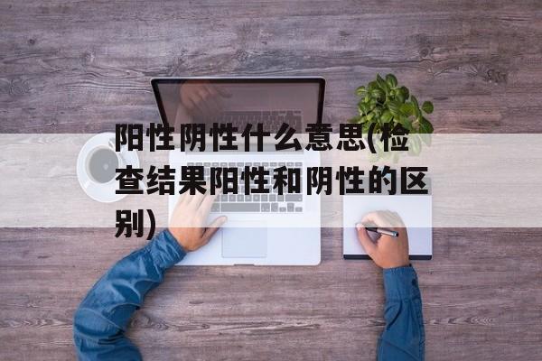 阳性阴性什么意思(检查结果阳性和阴性的区别)-第1张图片-