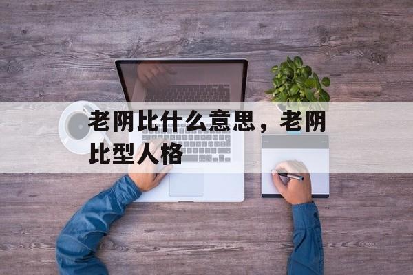 老阴比什么意思，老阴比型人格-第1张图片-