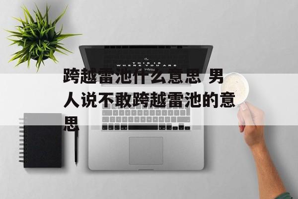 跨越雷池什么意思 男人说不敢跨越雷池的意思-第1张图片-