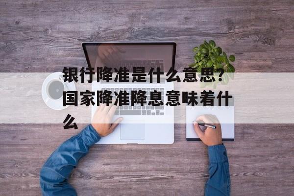 银行降准是什么意思？国家降准降息意味着什么-第1张图片-