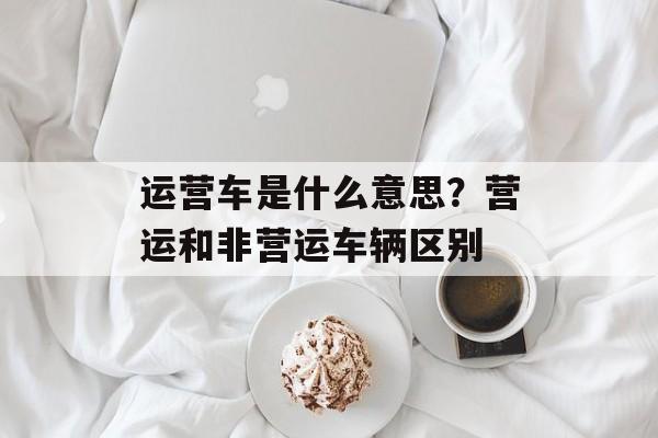 运营车是什么意思？营运和非营运车辆区别-第1张图片-