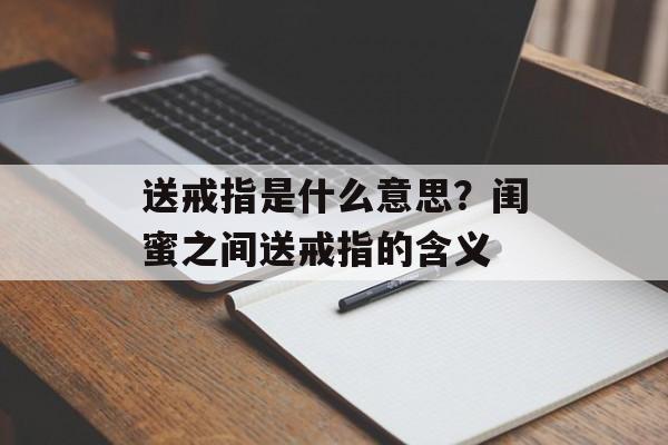 送戒指是什么意思？闺蜜之间送戒指的含义-第1张图片-
