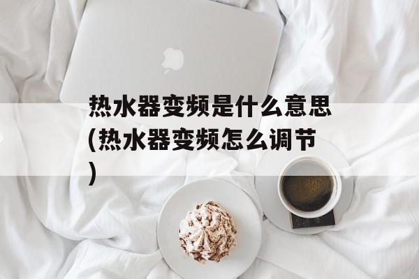 热水器变频是什么意思(热水器变频怎么调节)-第1张图片-