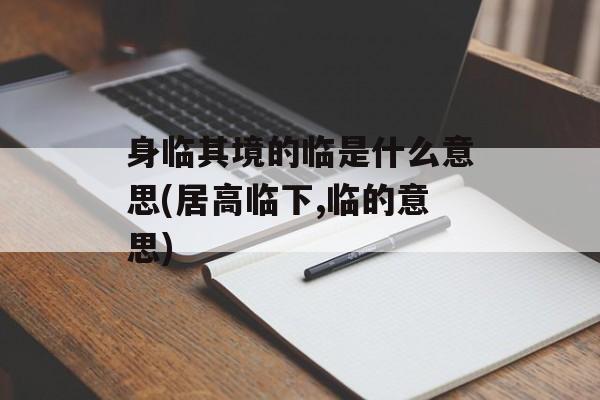 身临其境的临是什么意思(居高临下,临的意思)-第1张图片-