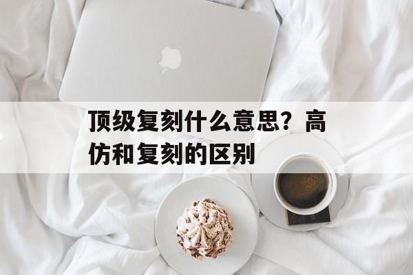 顶级复刻什么意思？高仿和复刻的区别-第1张图片-
