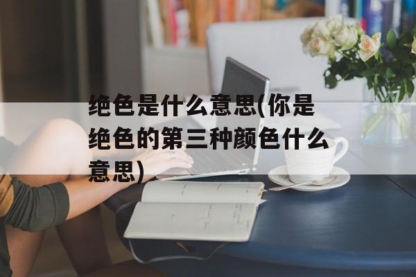 绝色是什么意思(你是绝色的第三种颜色什么意思)-第1张图片-