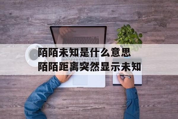 陌陌未知是什么意思 陌陌距离突然显示未知-第1张图片-