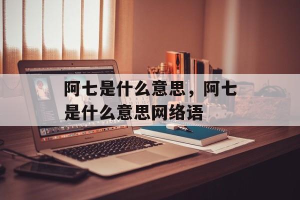 阿七是什么意思，阿七是什么意思网络语-第1张图片-