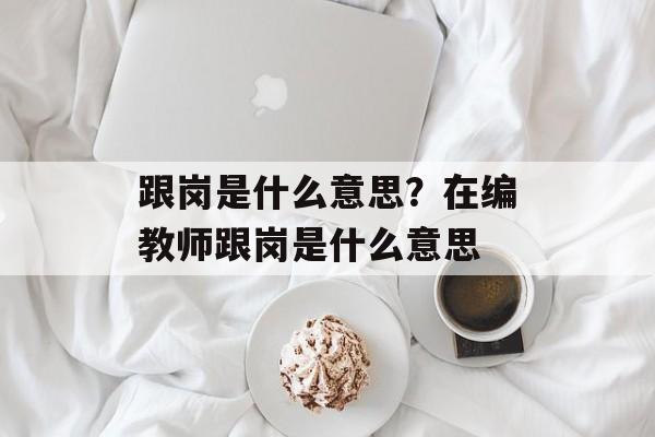 跟岗是什么意思？在编教师跟岗是什么意思-第1张图片-