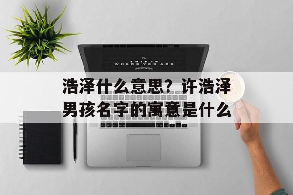 浩泽什么意思？许浩泽男孩名字的寓意是什么-第1张图片-