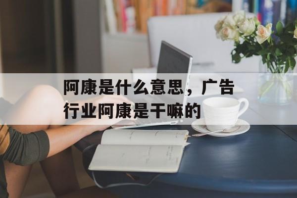 阿康是什么意思，广告行业阿康是干嘛的-第1张图片-