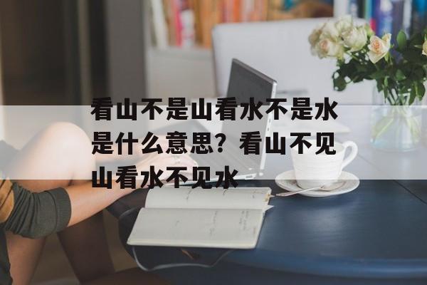 看山不是山看水不是水是什么意思？看山不见山看水不见水-第1张图片-