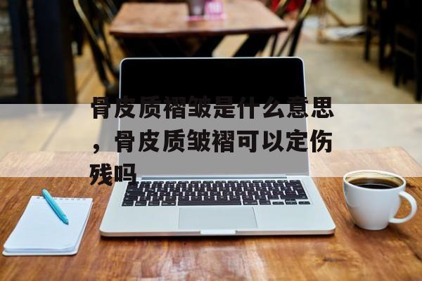骨皮质褶皱是什么意思，骨皮质皱褶可以定伤残吗-第1张图片-