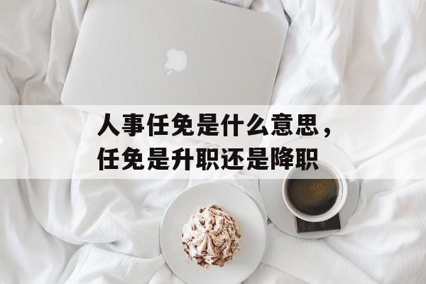 人事任免是什么意思，任免是升职还是降职-第1张图片-