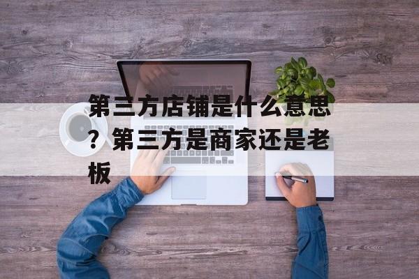第三方店铺是什么意思？第三方是商家还是老板-第1张图片-