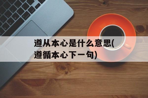 遵从本心是什么意思(遵循本心下一句)-第1张图片-